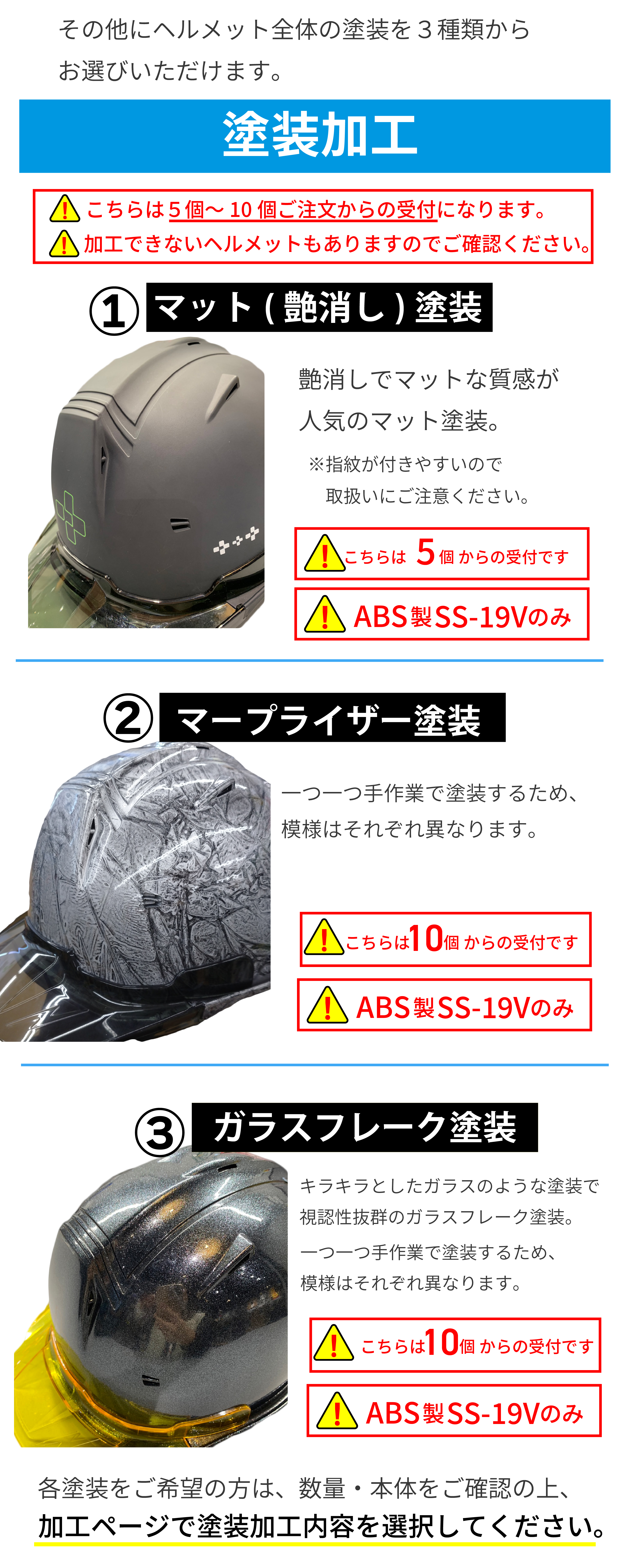 そのほかにヘルメット全体の塗装を３種類からお選びいただけます。塗装加工。注意、こちらは本体ヘルメット５～１０個ご購入からの受付になります。加工できないヘルメットもありますのでご確認ください。１マット（艶消し）塗装。艶消しでマットな質感が人気のマット塗装。※指紋が付きやすいので取扱いにご注意ください。注意こちらは５個からの受付です。ABS製SS-19V商品のみできます。２マ―プライザー塗装。一つ一つ手作業で塗装するため模様はそれぞれ異なります。注意、こちらは１０個からの受付です。ABS‐19商品のみできます。３ガラスフレーク塗装。キラキラとしたガラスのような塗装で視認性抜群のガラスフレーク塗装・一つ一つ手作業で塗装するため、模様はそれぞれ異なります。注意、こちらは１０個からの受付です。ABS製SS－19Vのみできます。各塗装をご希望の方は、数量本体をご確認の上、加工ページで塗装加工内容を選択してください。